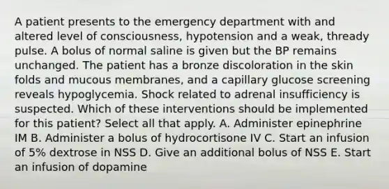 A patient presents to the emergency department with and altered level of consciousness, hypotension and a weak, thready pulse. A bolus of normal saline is given but the BP remains unchanged. The patient has a bronze discoloration in the skin folds and mucous membranes, and a capillary glucose screening reveals hypoglycemia. Shock related to adrenal insufficiency is suspected. Which of these interventions should be implemented for this patient? Select all that apply. A. Administer epinephrine IM B. Administer a bolus of hydrocortisone IV C. Start an infusion of 5% dextrose in NSS D. Give an additional bolus of NSS E. Start an infusion of dopamine