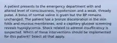 A patient presents to the emergency department with and altered level of consciousness, hypotension and a weak, thready pulse. A bolus of normal saline is given but the BP remains unchanged. The patient has a bronze discoloration in the skin folds and mucous membranes, and a capillary glucose screening reveals hypoglycemia. Shock related to adrenal insufficiency is suspected. Which of these interventions should be implemented for this patient? Select all that apply.