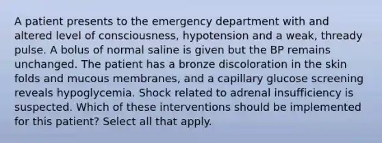 A patient presents to the emergency department with and altered level of consciousness, hypotension and a weak, thready pulse. A bolus of normal saline is given but the BP remains unchanged. The patient has a bronze discoloration in the skin folds and mucous membranes, and a capillary glucose screening reveals hypoglycemia. Shock related to adrenal insufficiency is suspected. Which of these interventions should be implemented for this patient? Select all that apply.