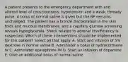 A patient presents to the emergency department with and altered level of consciousness, hypotension and a weak, thready pulse. A bolus of normal saline is given but the BP remains unchanged. The patient has a bronze discoloration in the skin folds and mucous membranes, and a capillary glucose screening reveals hypoglycemia. Shock related to adrenal insufficiency is suspected. Which of these interventions should be implemented for this patient? Select all that apply. A. Start and infusion of 5% dextrose in normal saline B. Administer a bolus of hydrocortisone IV C. Administer epinephrine IM D. Start an infusion of dopamine E. Give an additional bolus of normal saline