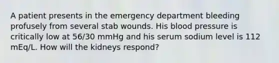 A patient presents in the emergency department bleeding profusely from several stab wounds. His blood pressure is critically low at 56/30 mmHg and his serum sodium level is 112 mEq/L. How will the kidneys respond?