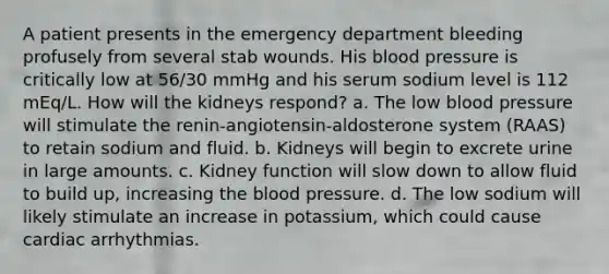 A patient presents in the emergency department bleeding profusely from several stab wounds. His blood pressure is critically low at 56/30 mmHg and his serum sodium level is 112 mEq/L. How will the kidneys respond? a. The low blood pressure will stimulate the renin-angiotensin-aldosterone system (RAAS) to retain sodium and fluid. b. Kidneys will begin to excrete urine in large amounts. c. Kidney function will slow down to allow fluid to build up, increasing the blood pressure. d. The low sodium will likely stimulate an increase in potassium, which could cause cardiac arrhythmias.