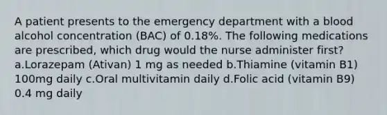 A patient presents to the emergency department with a blood alcohol concentration (BAC) of 0.18%. The following medications are prescribed, which drug would the nurse administer first? a.Lorazepam (Ativan) 1 mg as needed b.Thiamine (vitamin B1) 100mg daily c.Oral multivitamin daily d.Folic acid (vitamin B9) 0.4 mg daily