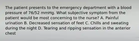 The patient presents to the emergency department with a blood pressure of 76/52 mmHg. What subjective symptom from the patient would be most concerning to the nurse? A. Painful urination B. Decreased sensation of feet C. Chills and sweating during the night D. Tearing and ripping sensation in the anterior chest