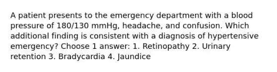 A patient presents to the emergency department with a blood pressure of 180/130 mmHg, headache, and confusion. Which additional finding is consistent with a diagnosis of hypertensive emergency? Choose 1 answer: 1. Retinopathy 2. Urinary retention 3. Bradycardia 4. Jaundice