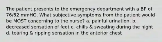 The patient presents to the emergency department with a BP of 76/52 mmHG. What subjective symptoms from the patient would be MOST concerning to the nurse? a. painful urination. b. decreased sensation of feet c. chills & sweating during the night d. tearing & ripping sensation in the anterior chest