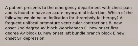 A patient presents to the emergency department with chest pain and is found to have an acute myocardial infarction. Which of the following would be an indication for thrombolytic therapy? A. frequent unifocal premature ventricular contractions B. new onset 2nd degree AV block Wenckebach C. new onset first degree AV block D. new onset left bundle branch block E.new onset ST depression