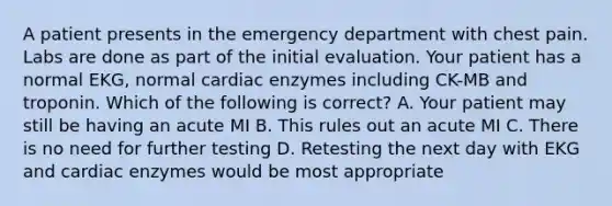 A patient presents in the emergency department with chest pain. Labs are done as part of the initial evaluation. Your patient has a normal EKG, normal cardiac enzymes including CK-MB and troponin. Which of the following is correct? A. Your patient may still be having an acute MI B. This rules out an acute MI C. There is no need for further testing D. Retesting the next day with EKG and cardiac enzymes would be most appropriate