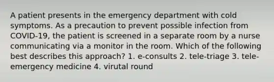 A patient presents in the emergency department with cold symptoms. As a precaution to prevent possible infection from COVID-19, the patient is screened in a separate room by a nurse communicating via a monitor in the room. Which of the following best describes this approach? 1. e-consults 2. tele-triage 3. tele-emergency medicine 4. virutal round