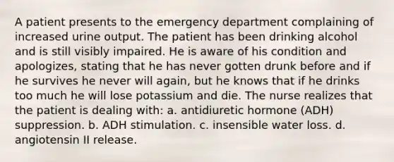 A patient presents to the emergency department complaining of increased urine output. The patient has been drinking alcohol and is still visibly impaired. He is aware of his condition and apologizes, stating that he has never gotten drunk before and if he survives he never will again, but he knows that if he drinks too much he will lose potassium and die. The nurse realizes that the patient is dealing with: a. antidiuretic hormone (ADH) suppression. b. ADH stimulation. c. insensible water loss. d. angiotensin II release.