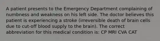 A patient presents to the Emergency Department complaining of numbness and weakness on his left side. The doctor believes this patient is experiencing a stroke (irreversible death of brain cells due to cut-off blood supply to the brain). The correct abbreviation for this medical condition is: CP MRI CVA CAT