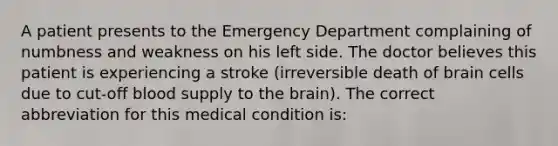 A patient presents to the Emergency Department complaining of numbness and weakness on his left side. The doctor believes this patient is experiencing a stroke (irreversible death of brain cells due to cut-off blood supply to the brain). The correct abbreviation for this medical condition is: