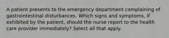 A patient presents to the emergency department complaining of gastrointestinal disturbances. Which signs and symptoms, if exhibited by the patient, should the nurse report to the health care provider immediately? Select all that apply.