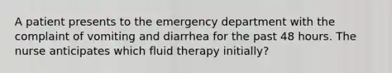 A patient presents to the emergency department with the complaint of vomiting and diarrhea for the past 48 hours. The nurse anticipates which fluid therapy initially?