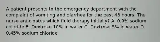 A patient presents to the emergency department with the complaint of vomiting and diarrhea for the past 48 hours. The nurse anticipates which fluid therapy initially? A. 0.9% sodium chloride B. Dextrose 10% in water C. Dextrose 5% in water D. 0.45% sodium chloride