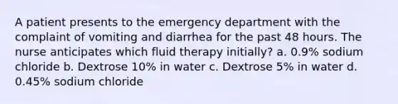 A patient presents to the emergency department with the complaint of vomiting and diarrhea for the past 48 hours. The nurse anticipates which fluid therapy initially? a. 0.9% sodium chloride b. Dextrose 10% in water c. Dextrose 5% in water d. 0.45% sodium chloride