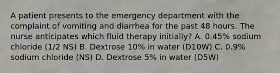 A patient presents to the emergency department with the complaint of vomiting and diarrhea for the past 48 hours. The nurse anticipates which fluid therapy initially? A. 0.45% sodium chloride (1/2 NS) B. Dextrose 10% in water (D10W) C. 0.9% sodium chloride (NS) D. Dextrose 5% in water (D5W)