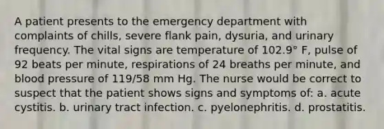 A patient presents to the emergency department with complaints of chills, severe flank pain, dysuria, and urinary frequency. The vital signs are temperature of 102.9° F, pulse of 92 beats per minute, respirations of 24 breaths per minute, and blood pressure of 119/58 mm Hg. The nurse would be correct to suspect that the patient shows signs and symptoms of: a. acute cystitis. b. urinary tract infection. c. pyelonephritis. d. prostatitis.