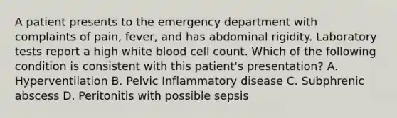 A patient presents to the emergency department with complaints of pain, fever, and has abdominal rigidity. Laboratory tests report a high white blood cell count. Which of the following condition is consistent with this patient's presentation? A. Hyperventilation B. Pelvic Inflammatory disease C. Subphrenic abscess D. Peritonitis with possible sepsis