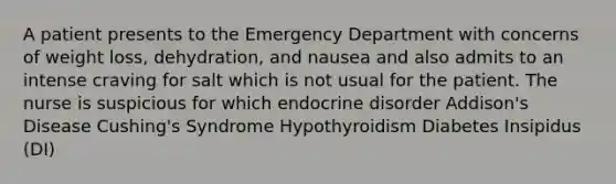 A patient presents to the Emergency Department with concerns of weight loss, dehydration, and nausea and also admits to an intense craving for salt which is not usual for the patient. The nurse is suspicious for which endocrine disorder Addison's Disease Cushing's Syndrome Hypothyroidism Diabetes Insipidus (DI)