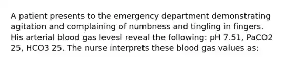 A patient presents to the emergency department demonstrating agitation and complaining of numbness and tingling in fingers. His arterial blood gas levesl reveal the following: pH 7.51, PaCO2 25, HCO3 25. The nurse interprets these blood gas values as: