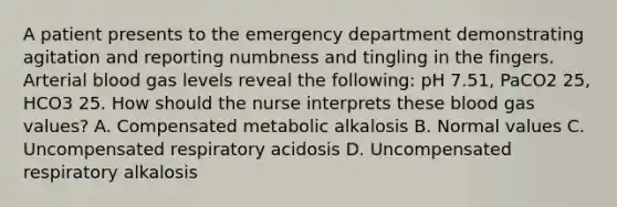 A patient presents to the emergency department demonstrating agitation and reporting numbness and tingling in the fingers. Arterial blood gas levels reveal the following: pH 7.51, PaCO2 25, HCO3 25. How should the nurse interprets these blood gas values? A. Compensated metabolic alkalosis B. Normal values C. Uncompensated respiratory acidosis D. Uncompensated respiratory alkalosis