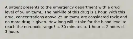 A patient presents to the emergency department with a drug level of 50 units/mL. The half-life of this drug is 1 hour. With this drug, concentrations above 25 units/mL are considered toxic and no more drug is given. How long will it take for the blood level to reach the non-toxic range? a. 30 minutes b. 1 hour c. 2 hours d. 3 hours