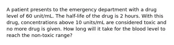 A patient presents to the emergency department with a drug level of 60 unit/mL. The half-life of the drug is 2 hours. With this drug, concentrations above 10 units/mL are considered toxic and no more drug is given. How long will it take for the blood level to reach the non-toxic range?