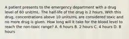 A patient presents to the emergency department with a drug level of 60 unit/mL. The half-life of the drug is 2 hours. With this drug, concentrations above 10 units/mL are considered toxic and no more drug is given. How long will it take for the blood level to reach the non-toxic range? A. 6 hours B. 2 hours C. 4 hours D. 8 hours