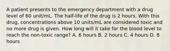 A patient presents to the emergency department with a drug level of 60 unit/mL. The half-life of the drug is 2 hours. With this drug, concentrations above 10 units/mL are considered toxic and no more drug is given. How long will it take for the blood level to reach the non-toxic range? A. 6 hours B. 2 hours C. 4 hours D. 8 hours