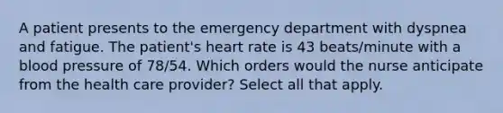 A patient presents to the emergency department with dyspnea and fatigue. The patient's heart rate is 43 beats/minute with a blood pressure of 78/54. Which orders would the nurse anticipate from the health care provider? Select all that apply.