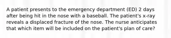 A patient presents to the emergency department (ED) 2 days after being hit in the nose with a baseball. The patient's x-ray reveals a displaced fracture of the nose. The nurse anticipates that which item will be included on the patient's plan of care?