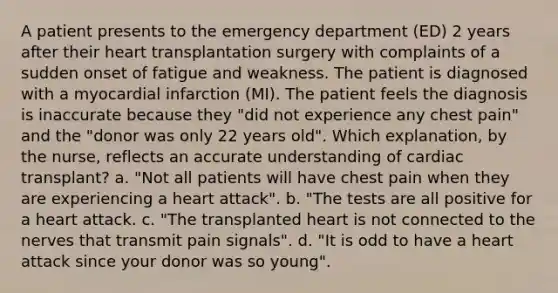 A patient presents to the emergency department (ED) 2 years after their heart transplantation surgery with complaints of a sudden onset of fatigue and weakness. The patient is diagnosed with a myocardial infarction (MI). The patient feels the diagnosis is inaccurate because they "did not experience any chest pain" and the "donor was only 22 years old". Which explanation, by the nurse, reflects an accurate understanding of cardiac transplant? a. "Not all patients will have chest pain when they are experiencing a heart attack". b. "The tests are all positive for a heart attack. c. "The transplanted heart is not connected to the nerves that transmit pain signals". d. "It is odd to have a heart attack since your donor was so young".