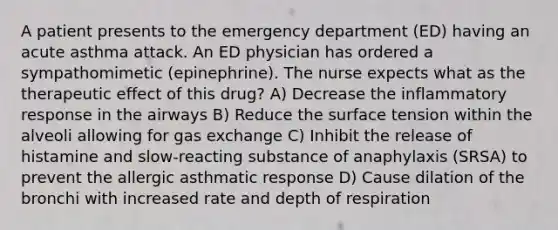 A patient presents to the emergency department (ED) having an acute asthma attack. An ED physician has ordered a sympathomimetic (epinephrine). The nurse expects what as the therapeutic effect of this drug? A) Decrease the inflammatory response in the airways B) Reduce the surface tension within the alveoli allowing for gas exchange C) Inhibit the release of histamine and slow-reacting substance of anaphylaxis (SRSA) to prevent the allergic asthmatic response D) Cause dilation of the bronchi with increased rate and depth of respiration