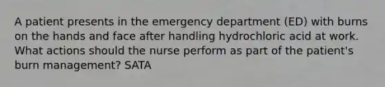 A patient presents in the emergency department (ED) with burns on the hands and face after handling hydrochloric acid at work. What actions should the nurse perform as part of the patient's burn management? SATA