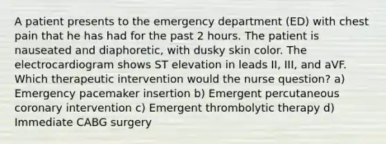 A patient presents to the emergency department (ED) with chest pain that he has had for the past 2 hours. The patient is nauseated and diaphoretic, with dusky skin color. The electrocardiogram shows ST elevation in leads II, III, and aVF. Which therapeutic intervention would the nurse question? a) Emergency pacemaker insertion b) Emergent percutaneous coronary intervention c) Emergent thrombolytic therapy d) Immediate CABG surgery