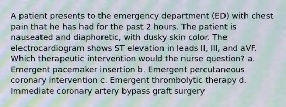 A patient presents to the emergency department (ED) with chest pain that he has had for the past 2 hours. The patient is nauseated and diaphoretic, with dusky skin color. The electrocardiogram shows ST elevation in leads II, III, and aVF. Which therapeutic intervention would the nurse question? a. Emergent pacemaker insertion b. Emergent percutaneous coronary intervention c. Emergent thrombolytic therapy d. Immediate coronary artery bypass graft surgery