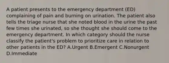 A patient presents to the emergency department (ED) complaining of pain and burning on urination. The patient also tells the triage nurse that she noted blood in the urine the past few times she urinated, so she thought she should come to the emergency department. In which category should the nurse classify the patient's problem to prioritize care in relation to other patients in the ED? A.Urgent B.Emergent C.Nonurgent D.Immediate