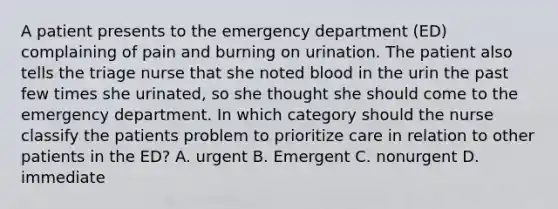 A patient presents to the emergency department (ED) complaining of pain and burning on urination. The patient also tells the triage nurse that she noted blood in the urin the past few times she urinated, so she thought she should come to the emergency department. In which category should the nurse classify the patients problem to prioritize care in relation to other patients in the ED? A. urgent B. Emergent C. nonurgent D. immediate