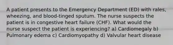 A patient presents to the Emergency Department (ED) with rales, wheezing, and blood-tinged sputum. The nurse suspects the patient is in congestive heart failure (CHF). What would the nurse suspect the patient is experiencing? a) Cardiomegaly b) Pulmonary edema c) Cardiomyopathy d) Valvular heart disease