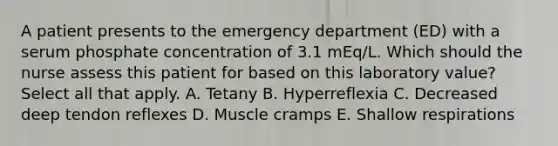 A patient presents to the emergency department (ED) with a serum phosphate concentration of 3.1 mEq/L. Which should the nurse assess this patient for based on this laboratory value? Select all that apply. A. Tetany B. Hyperreflexia C. Decreased deep tendon reflexes D. Muscle cramps E. Shallow respirations