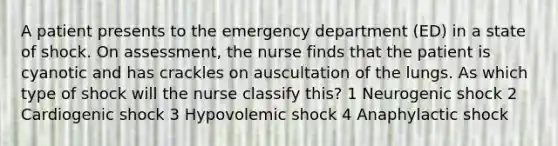 A patient presents to the emergency department (ED) in a state of shock. On assessment, the nurse finds that the patient is cyanotic and has crackles on auscultation of the lungs. As which type of shock will the nurse classify this? 1 Neurogenic shock 2 Cardiogenic shock 3 Hypovolemic shock 4 Anaphylactic shock