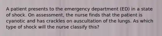 A patient presents to the emergency department (ED) in a state of shock. On assessment, the nurse finds that the patient is cyanotic and has crackles on auscultation of the lungs. As which type of shock will the nurse classify this?