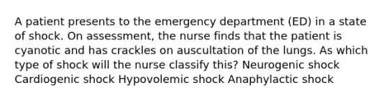 A patient presents to the emergency department (ED) in a state of shock. On assessment, the nurse finds that the patient is cyanotic and has crackles on auscultation of the lungs. As which type of shock will the nurse classify this? Neurogenic shock Cardiogenic shock Hypovolemic shock Anaphylactic shock