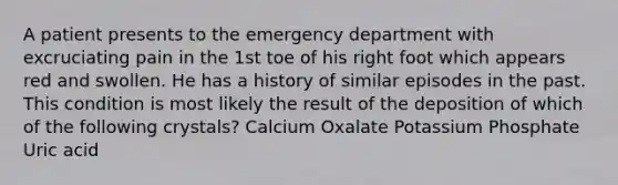 A patient presents to the emergency department with excruciating pain in the 1st toe of his right foot which appears red and swollen. He has a history of similar episodes in the past. This condition is most likely the result of the deposition of which of the following crystals? Calcium Oxalate Potassium Phosphate Uric acid