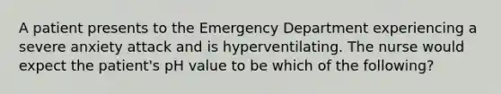 A patient presents to the Emergency Department experiencing a severe anxiety attack and is hyperventilating. The nurse would expect the patient's pH value to be which of the following?