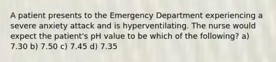 A patient presents to the Emergency Department experiencing a severe anxiety attack and is hyperventilating. The nurse would expect the patient's pH value to be which of the following? a) 7.30 b) 7.50 c) 7.45 d) 7.35