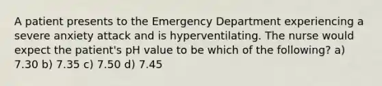 A patient presents to the Emergency Department experiencing a severe anxiety attack and is hyperventilating. The nurse would expect the patient's pH value to be which of the following? a) 7.30 b) 7.35 c) 7.50 d) 7.45