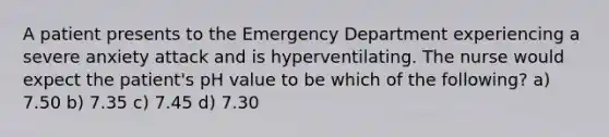 A patient presents to the Emergency Department experiencing a severe anxiety attack and is hyperventilating. The nurse would expect the patient's pH value to be which of the following? a) 7.50 b) 7.35 c) 7.45 d) 7.30