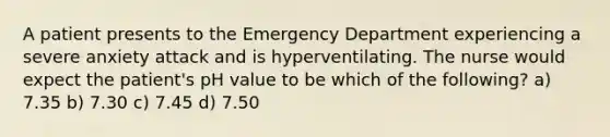 A patient presents to the Emergency Department experiencing a severe anxiety attack and is hyperventilating. The nurse would expect the patient's pH value to be which of the following? a) 7.35 b) 7.30 c) 7.45 d) 7.50